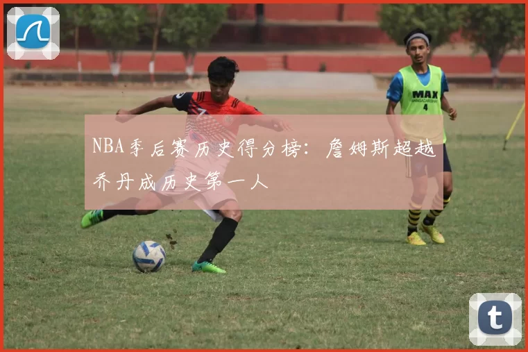 NBA季后赛历史得分榜:詹姆斯超越乔丹成历史第一人
