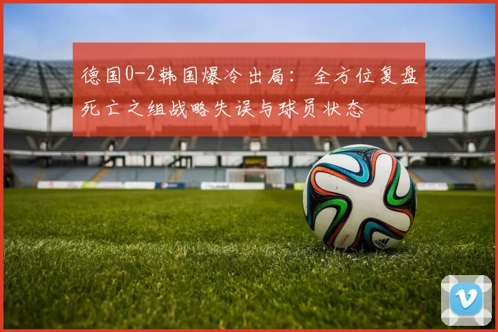德国0-2韩国爆冷出局：全方位复盘死亡之组战略失误与球员状态