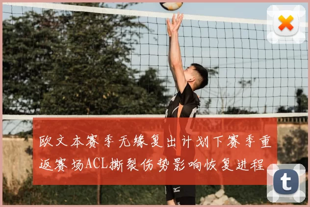 欧文本赛季无缘复出计划下赛季重返赛场ACL撕裂伤势影响恢复进程