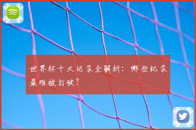 世界杯十大记录全解析:哪些纪录最难被打破?