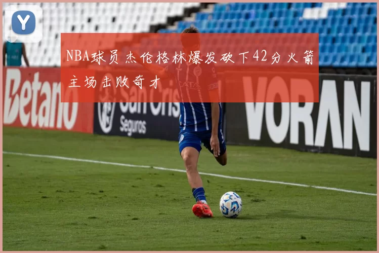 NBA球员杰伦格林爆发砍下42分火箭主场击败奇才